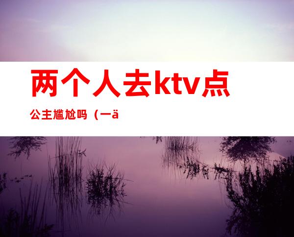 两个人去ktv点公主尴尬吗（一个人去ktv点公主会怎么样）