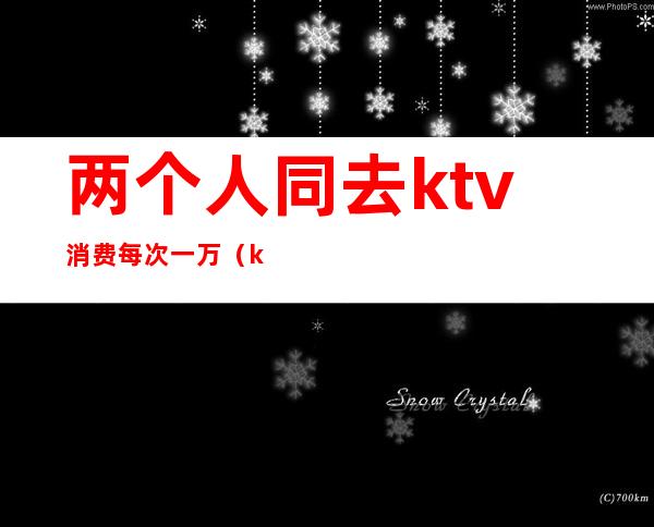 两个人同去ktv消费每次一万（ktv两个人消费多少钱）