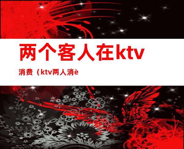 两个客人在ktv消费（ktv两人消费多少）