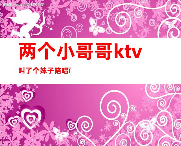 两个小哥哥ktv叫了个妹子陪唱（女的去ktv点男的陪唱）