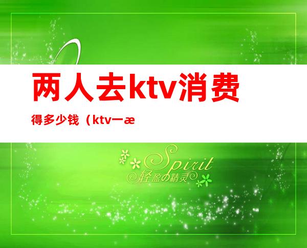 两人去ktv消费得多少钱（ktv一晚消费2万）