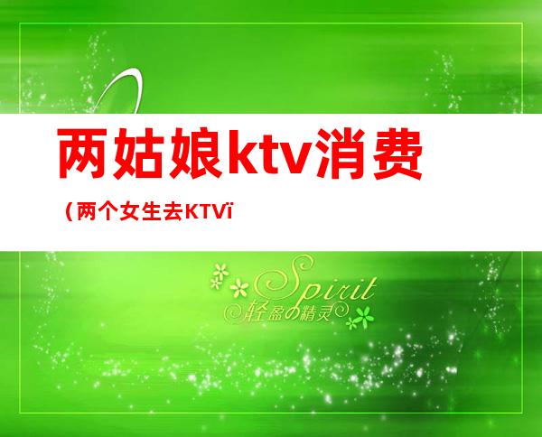 两姑娘ktv消费（两个女生去KTV）