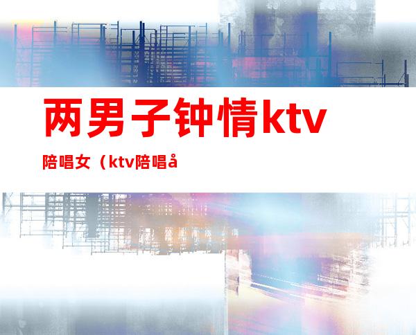 两男子钟情ktv陪唱女（ktv陪唱女真实）