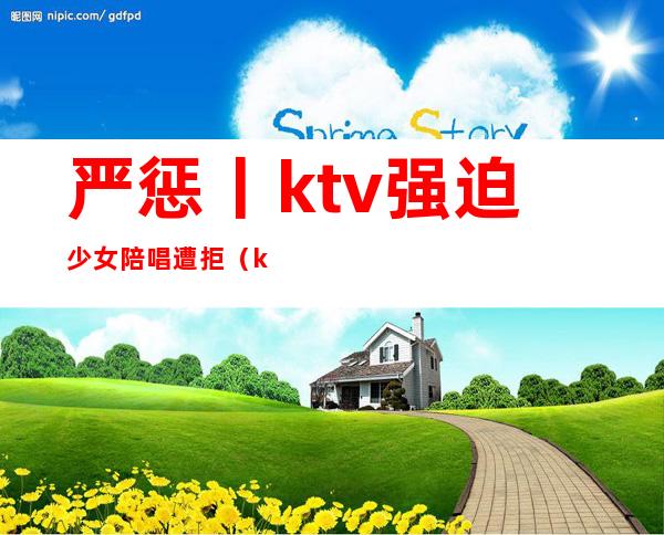 严惩丨ktv强迫少女陪唱遭拒（ktv唱歌叫小妹陪酒犯法吗）