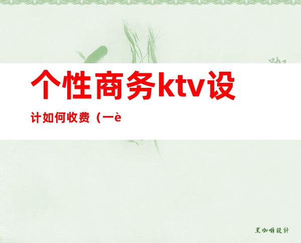 个性商务ktv设计如何收费（一般商务ktv怎么收费）