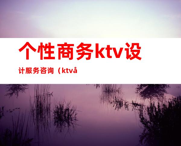 个性商务ktv设计服务咨询（ktv创意服务）