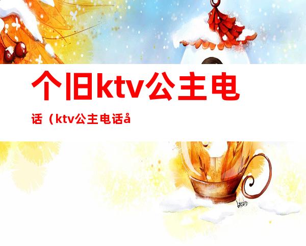 个旧ktv公主电话（ktv公主电话号码）