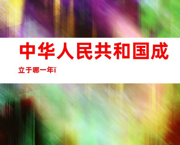 中华人民共和国成立于哪一年（中华人民共和国成立于哪一年到2021年是多少年）