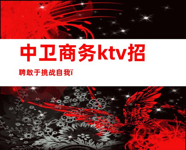 中卫商务ktv招聘敢于挑战自我（中卫ktv哪家最开放）