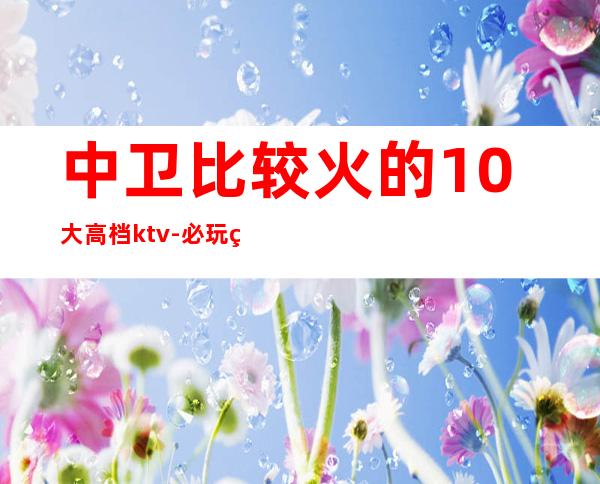 中卫比较火的10大高档ktv-必玩的比较火的10大高档ktv – 嘉兴桐乡商务KTV