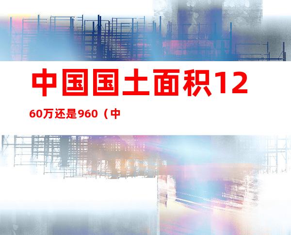 中国国土面积1260万还是960（中国国土面积1260万还是960千）