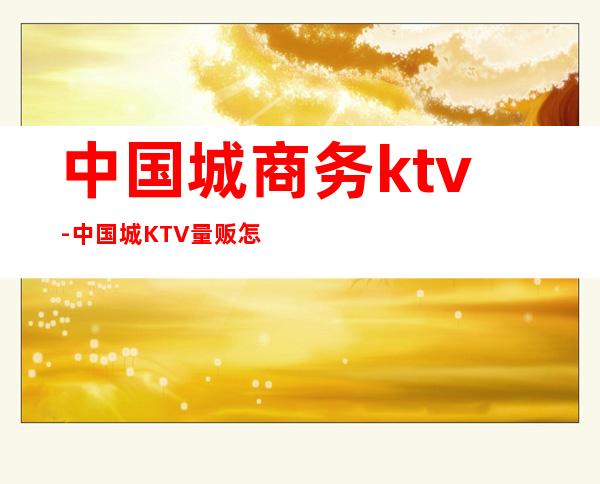 中国城商务ktv-中国城KTV量贩怎么样