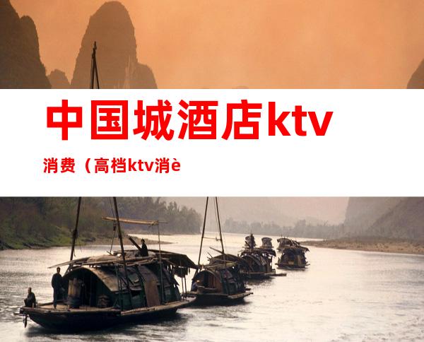 中国城酒店ktv消费（高档ktv消费）