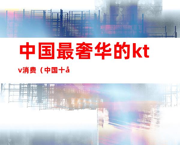 中国最奢华的ktv消费（中国十大KTV）