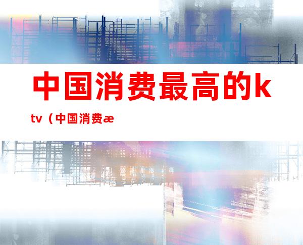 中国消费最高的ktv（中国消费最高的酒店）