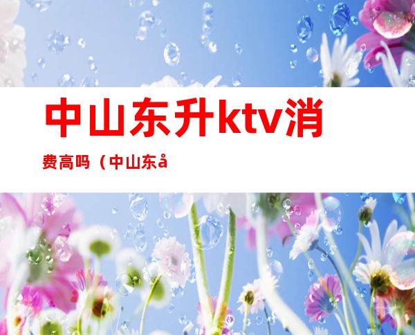 中山东升ktv消费高吗（中山东升ktv消费高吗多少钱）