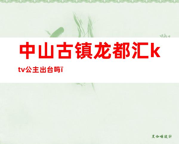 中山古镇龙都汇ktv公主出台吗（中山古镇龙都汇KTV）