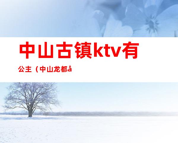 中山古镇ktv有公主（中山龙都公馆ktv公主）