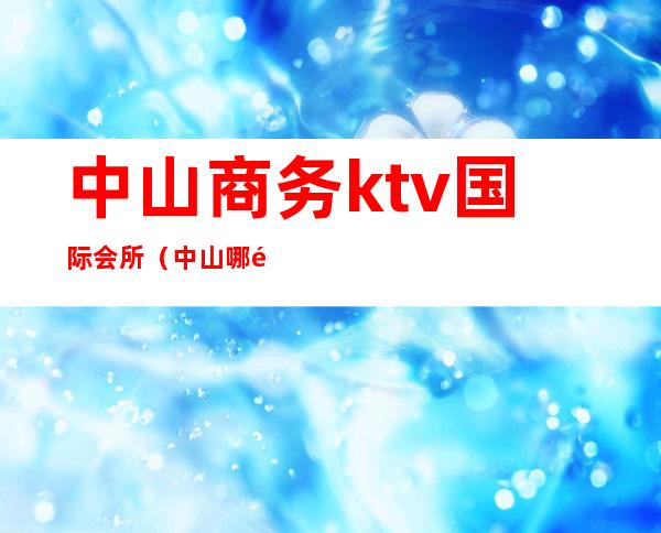 中山商务ktv国际会所（中山哪里ktv比较高端）