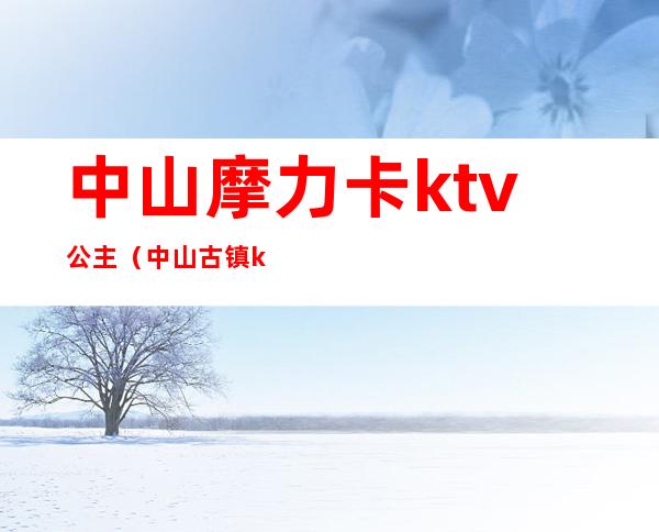 中山摩力卡ktv公主（中山古镇ktv有公主）