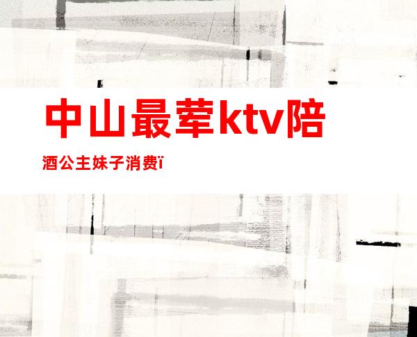 中山最荤ktv陪酒公主妹子消费（中山古镇有ktv陪酒的吗）