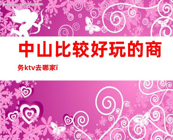 中山比较好玩的商务ktv去哪家（中山商务KTV）