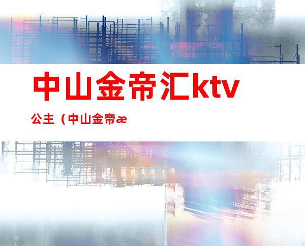 中山金帝汇ktv公主（中山金帝汇ktv公主多少钱）