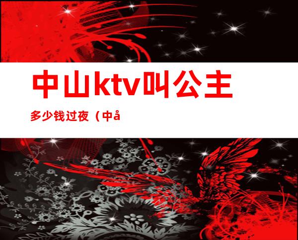 中山ktv叫公主多少钱过夜（中山ktv叫公主多少钱过夜）