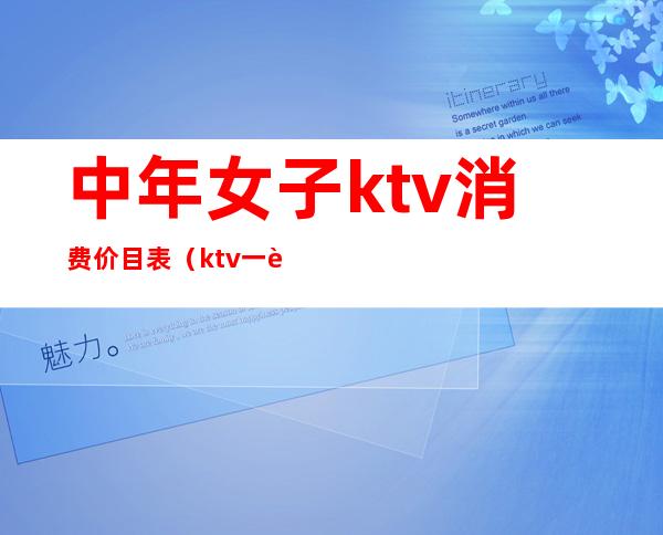 中年女子ktv消费价目表（ktv一般人均消费）