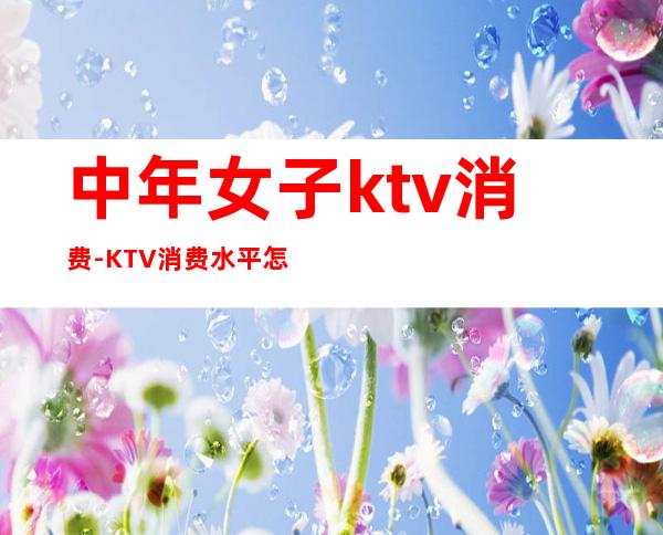 中年女子ktv消费-KTV消费水平怎样，一般要带多少钱