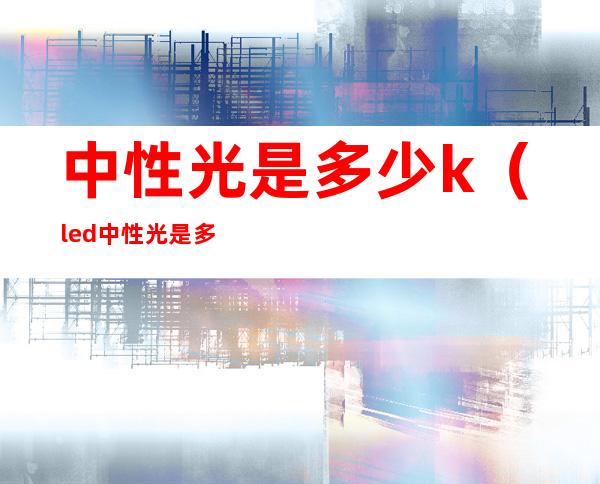 中性光是多少k（led中性光是多少k）