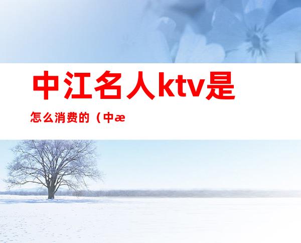 中江名人ktv是怎么消费的（中江哪个酒吧比较好）