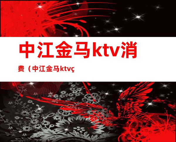 中江金马ktv消费（中江金马ktv电话）