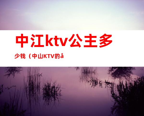 中江ktv公主多少钱（中山KTV的公主小费多少）