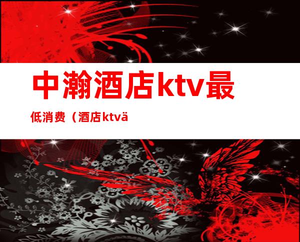 中瀚酒店ktv最低消费（酒店ktv价格）