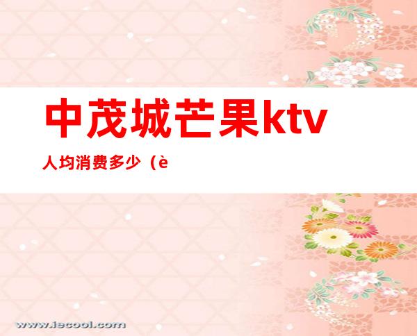 中茂城芒果ktv人均消费多少（芒果ktv下午场价格）