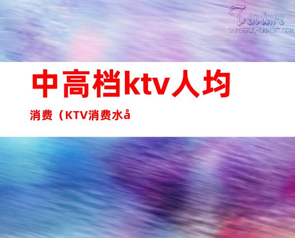 中高档ktv人均消费（KTV消费水平）