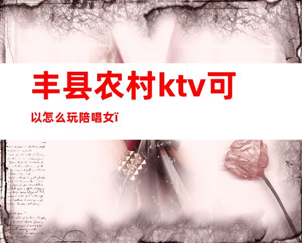 丰县农村ktv可以怎么玩陪唱女（丰镇ktv哪家有陪唱的）