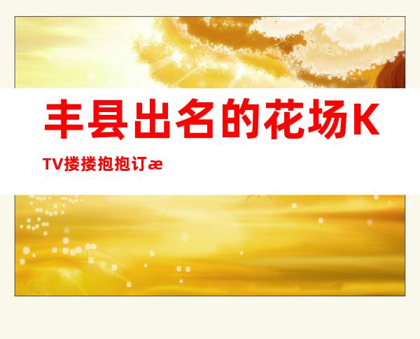 丰县出名的花场KTV搂搂抱抱订房经理电话 – 徐州丰县商务KTV