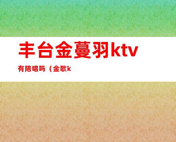 丰台金蔓羽ktv有陪唱吗（金歌ktv里的陪唱）