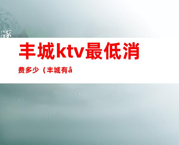 丰城ktv最低消费多少（丰城有几家ktv会所排名）