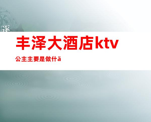 丰泽大酒店ktv公主主要是做什么的（）