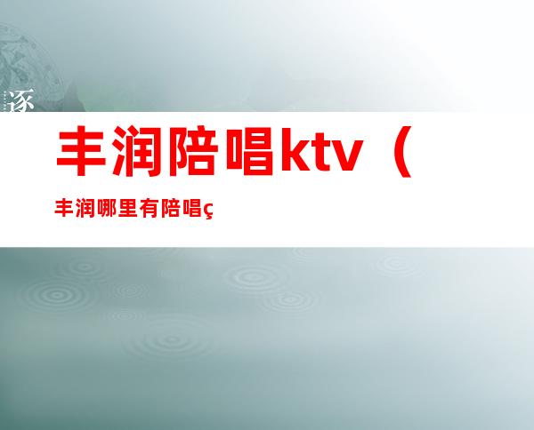 丰润陪唱ktv（丰润哪里有陪唱的）