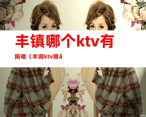 丰镇哪个ktv有陪唱（丰润ktv陪唱）