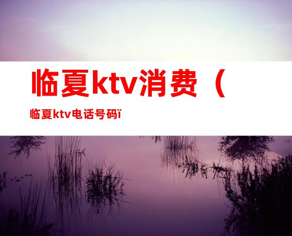 临夏ktv消费（临夏ktv电话号码）