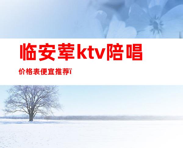 临安荤ktv陪唱价格表便宜推荐（临平KTV陪唱怎么收费）