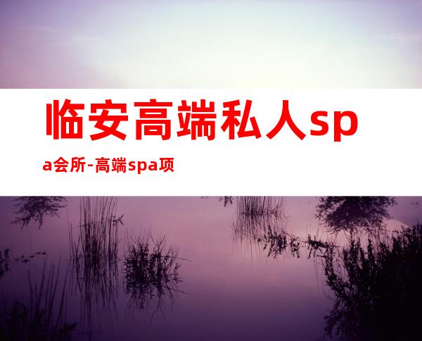 临安高端私人spa会所-高端spa项目名称有哪些？