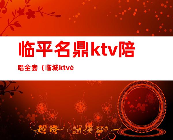 临平名鼎ktv陪唱全套（临城ktv陪唱价格）