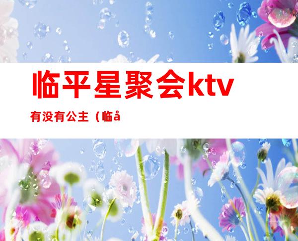 临平星聚会ktv有没有公主（临平星聚会ktv有没有公主服务）