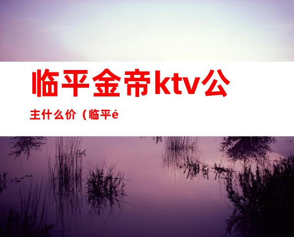 临平金帝ktv公主什么价（临平金帝娱乐会所怎么样）